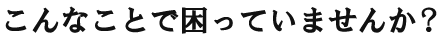 こんなことで困っていませんか?